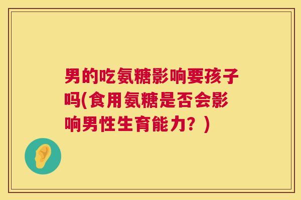 男的吃氨糖影响要孩子吗(食用氨糖是否会影响男性生育能力？)