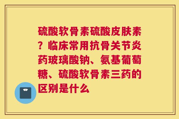 硫酸软骨素硫酸皮肤素？临床常用抗骨关节炎药玻璃酸钠、氨基葡萄糖、硫酸软骨素三药的区别是什么