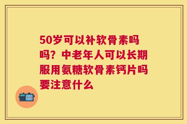 50岁可以补软骨素吗吗？中老年人可以长期服用氨糖软骨素钙片吗要注意什么