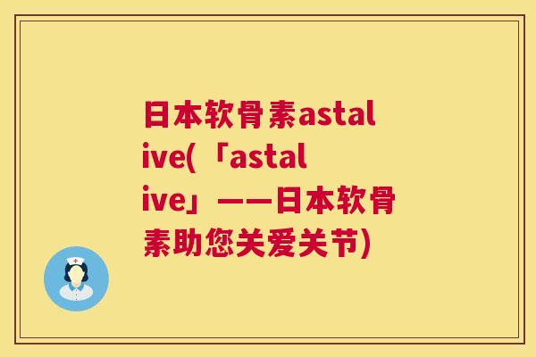 日本软骨素astalive(「astalive」——日本软骨素助您关爱关节)