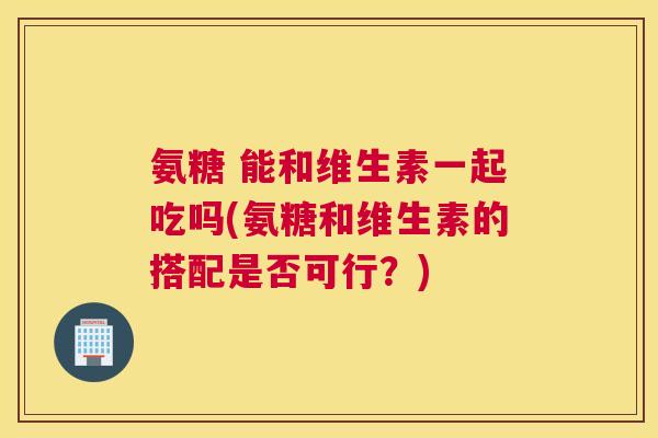 氨糖 能和维生素一起吃吗(氨糖和维生素的搭配是否可行？)