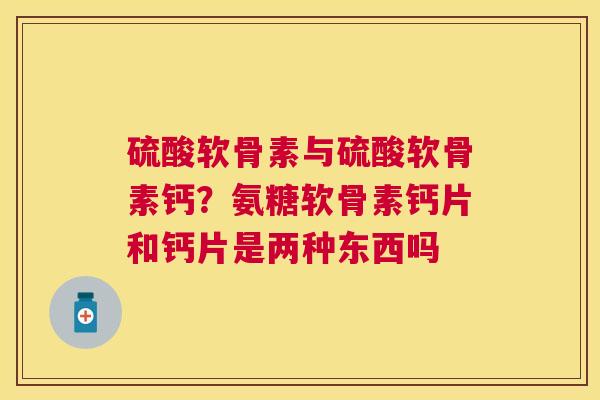 硫酸软骨素与硫酸软骨素钙？氨糖软骨素钙片和钙片是两种东西吗