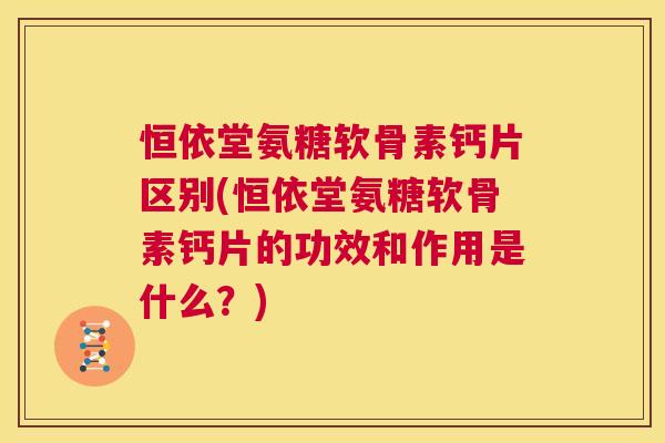 恒依堂氨糖软骨素钙片区别(恒依堂氨糖软骨素钙片的功效和作用是什么？)