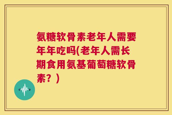 氨糖软骨素老年人需要年年吃吗(老年人需长期食用氨基葡萄糖软骨素?)