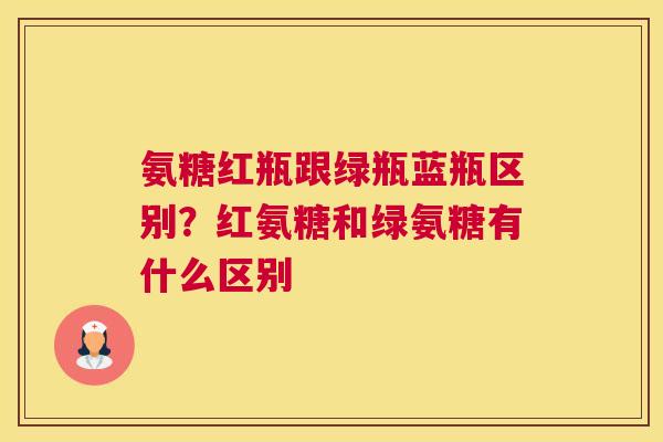 氨糖红瓶跟绿瓶蓝瓶区别？红氨糖和绿氨糖有什么区别