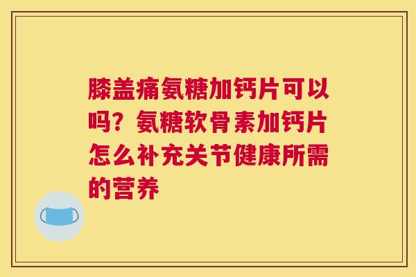 膝盖痛氨糖加钙片可以吗？氨糖软骨素加钙片怎么补充关节健康所需的营养
