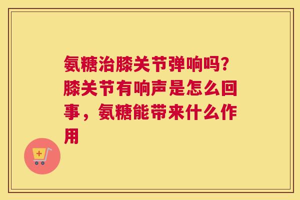 氨糖治膝关节弹响吗？膝关节有响声是怎么回事，氨糖能带来什么作用