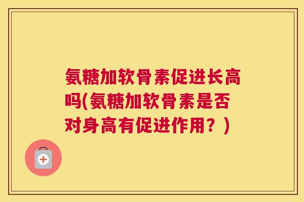 氨糖加软骨素促进长高吗(氨糖加软骨素是否对身高有促进作用？)