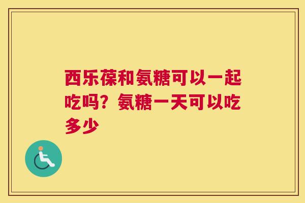 西乐葆和氨糖可以一起吃吗?氨糖一天可以吃多少 西乐葆和氨糖可以一起吃吗?氨糖一天可以吃多少