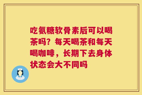 吃氨糖软骨素后可以喝茶吗？每天喝茶和每天喝咖啡，长期下去身体状态会大不同吗