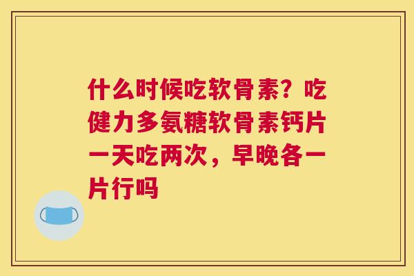 什么时候吃软骨素？吃健力多氨糖软骨素钙片一天吃两次，早晚各一片行吗