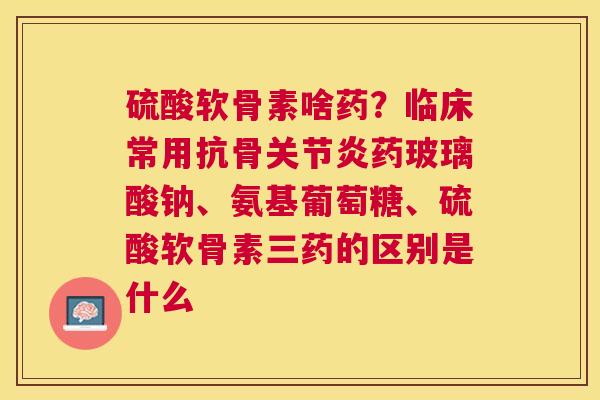 硫酸软骨素啥药？临床常用抗骨关节炎药玻璃酸钠、氨基葡萄糖、硫酸软骨素三药的区别是什么