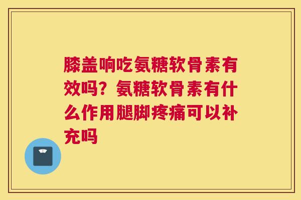膝盖响吃氨糖软骨素有效吗？氨糖软骨素有什么作用腿脚疼痛可以补充吗