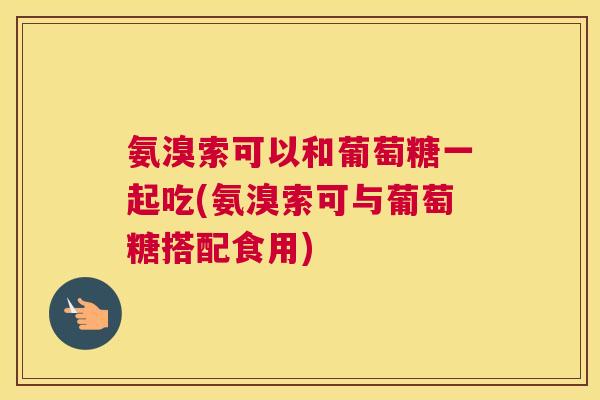 氨溴索可以和葡萄糖一起吃(氨溴索可与葡萄糖搭配食用)
