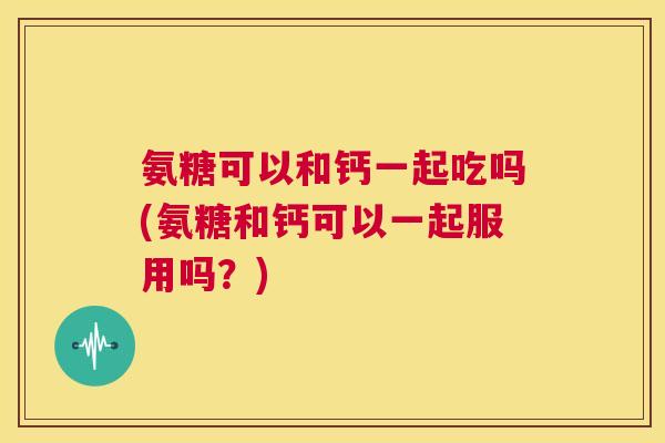 氨糖可以和钙一起吃吗(氨糖和钙可以一起服用吗？)