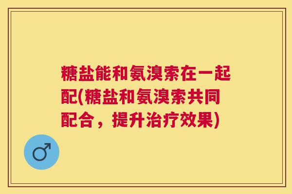 糖盐能和氨溴索在一起配(糖盐和氨溴索共同配合,提升治疗效果)