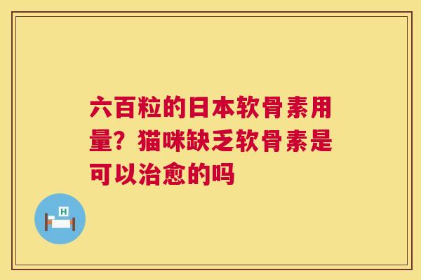 六百粒的日本软骨素用量?猫咪缺乏软骨素是可以治愈的吗