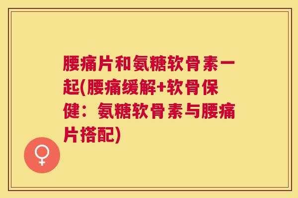 腰痛片和氨糖软骨素一起(腰痛缓解+软骨保健：氨糖软骨素与腰痛片搭配)