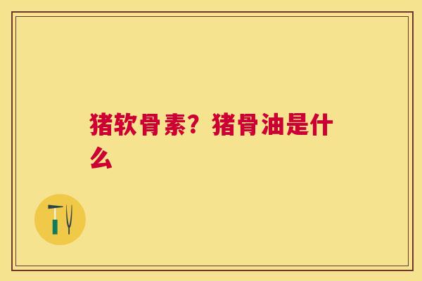 猪软骨素？猪骨油是什么