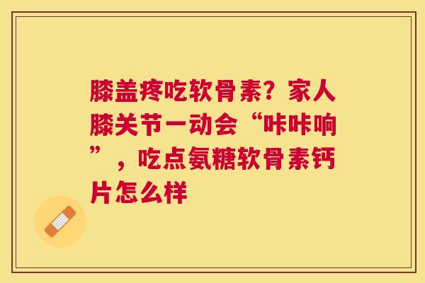 膝盖疼吃软骨素？家人膝关节一动会“咔咔响”，吃点氨糖软骨素钙片怎么样