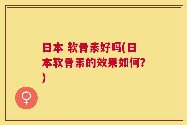 日本 软骨素好吗(日本软骨素的效果如何？)