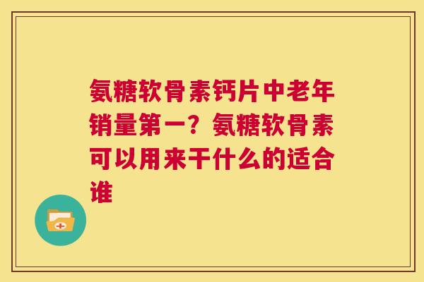 氨糖软骨素钙片中老年销量第一？氨糖软骨素可以用来干什么的适合谁