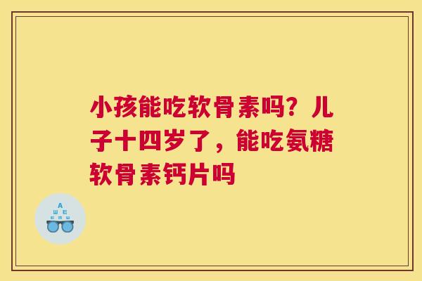 小孩能吃软骨素吗？儿子十四岁了，能吃氨糖软骨素钙片吗
