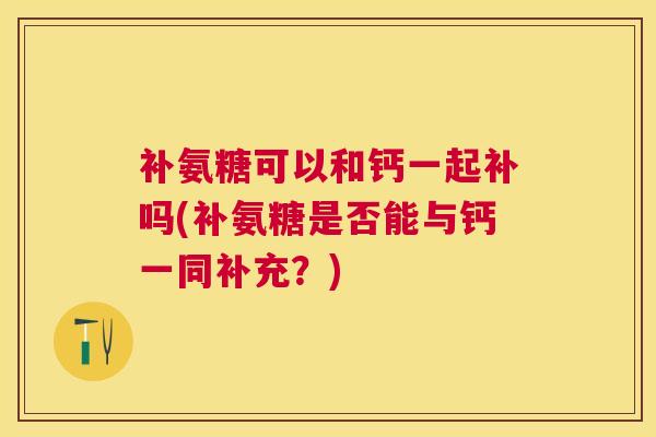 补氨糖可以和钙一起补吗(补氨糖是否能与钙一同补充?)