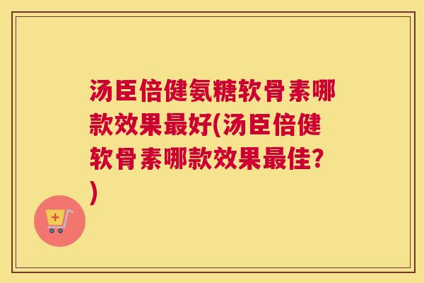汤臣倍健氨糖软骨素哪款效果最好(汤臣倍健软骨素哪款效果最佳？)