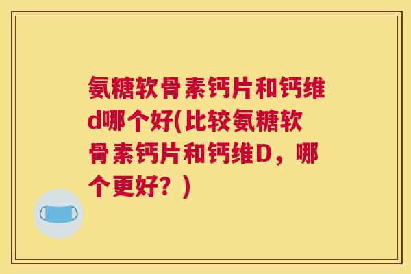 氨糖软骨素钙片和钙维d哪个好(比较氨糖软骨素钙片和钙维D，哪个更好？)