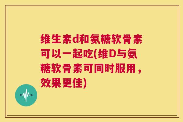 维生素d和氨糖软骨素可以一起吃(维D与氨糖软骨素可同时服用，效果更佳)