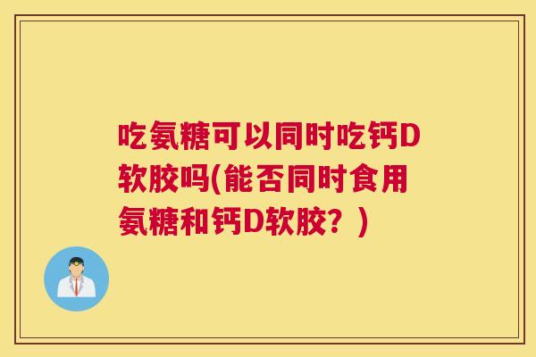 吃氨糖可以同时吃钙D软胶吗(能否同时食用氨糖和钙D软胶？)