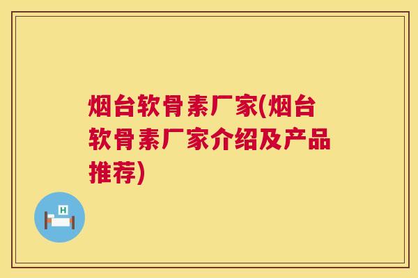 烟台软骨素厂家(烟台软骨素厂家介绍及产品推荐)