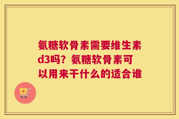 氨糖软骨素需要维生素d3吗?氨糖软骨素可以用来干什么的适合谁