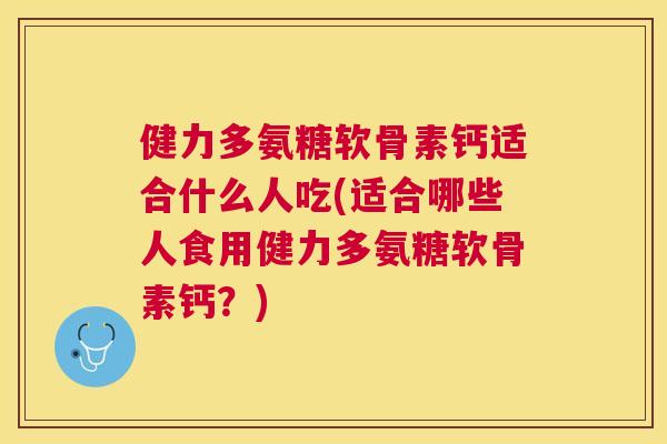 健力多氨糖软骨素钙适合什么人吃(适合哪些人食用健力多氨糖软骨素钙？)