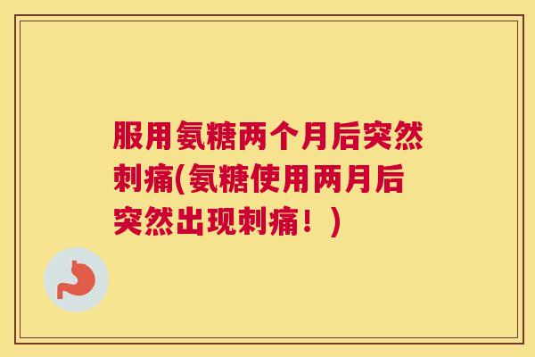 服用氨糖两个月后突然刺痛(氨糖使用两月后突然出现刺痛！)