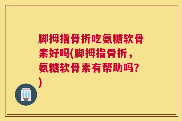 脚拇指骨折吃氨糖软骨素好吗(脚拇指骨折，氨糖软骨素有帮助吗？)