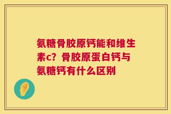 氨糖骨胶原钙能和维生素c？骨胶原蛋白钙与氨糖钙有什么区别