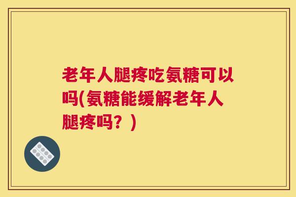 老年人腿疼吃氨糖可以吗(氨糖能缓解老年人腿疼吗?)