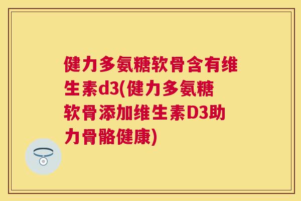健力多氨糖软骨含有维生素d3(健力多氨糖软骨添加维生素D3助力骨骼健康)