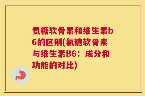 氨糖软骨素和维生素b6的区别(氨糖软骨素与维生素B6：成分和功能的对比)