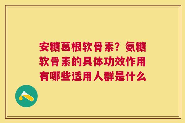 安糖葛根软骨素?氨糖软骨素的具体功效作用有哪些适用人群是什么 安糖葛根软骨素?氨糖软骨素的具体功效作用有哪些适用人群是什么