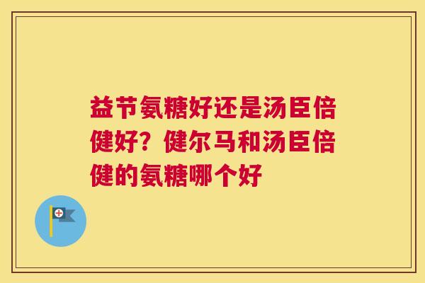 益节氨糖好还是汤臣倍健好？健尔马和汤臣倍健的氨糖哪个好