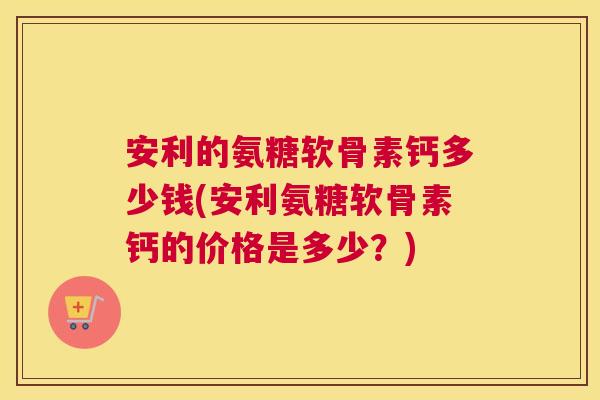 安利的氨糖软骨素钙多少钱(安利氨糖软骨素钙的价格是多少？)