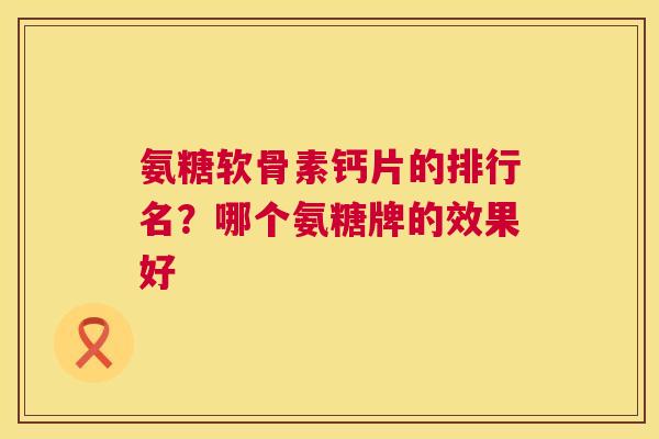 氨糖软骨素钙片的排行名?哪个氨糖牌的效果好 氨糖软骨素钙片的排行名?哪个氨糖牌的效果好