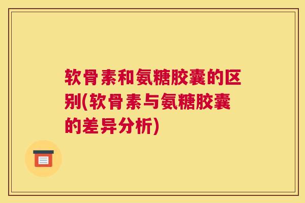 软骨素和氨糖胶囊的区别(软骨素与氨糖胶囊的差异分析)