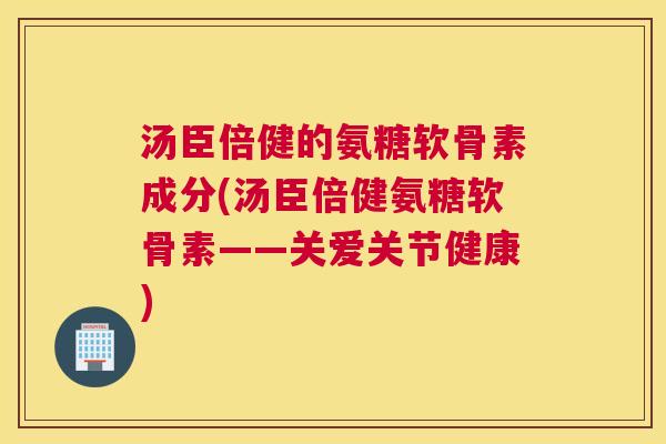 汤臣倍健的氨糖软骨素成分(汤臣倍健氨糖软骨素——关爱关节健康)