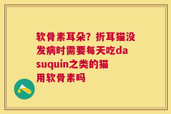软骨素耳朵？折耳猫没发病时需要每天吃dasuquin之类的猫用软骨素吗