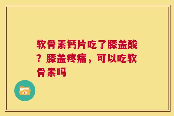 软骨素钙片吃了膝盖酸?膝盖疼痛,可以吃软骨素吗