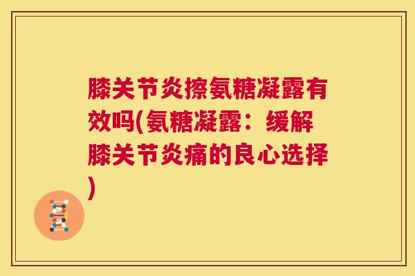 膝关节炎擦氨糖凝露有效吗(氨糖凝露：缓解膝关节炎痛的良心选择)
